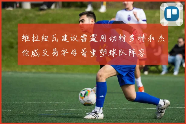 维拉纽瓦建议雷霆用切特多特和杰伦威交易字母哥重塑球队阵容
