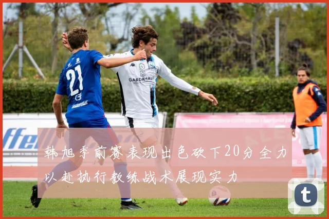 韩旭季前赛表现出色砍下20分全力以赴执行教练战术展现实力