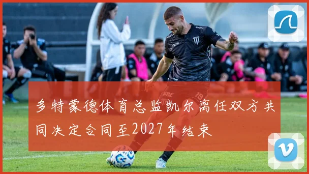 多特蒙德体育总监凯尔离任双方共同决定合同至2027年结束