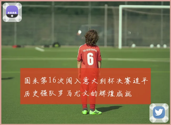 国米第16次闯入意大利杯决赛追平历史强队罗马尤文的辉煌成就