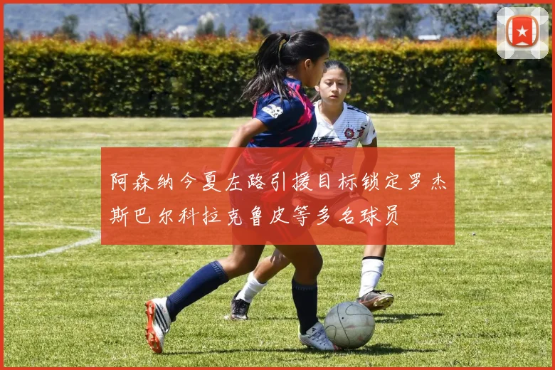 阿森纳今夏左路引援目标锁定罗杰斯巴尔科拉克鲁皮等多名球员