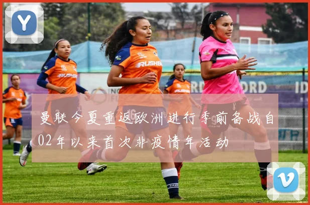 曼联今夏重返欧洲进行季前备战自02年以来首次非疫情年活动