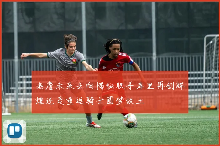 老詹未来去向揭秘联手库里再创辉煌还是重返骑士圆梦故土