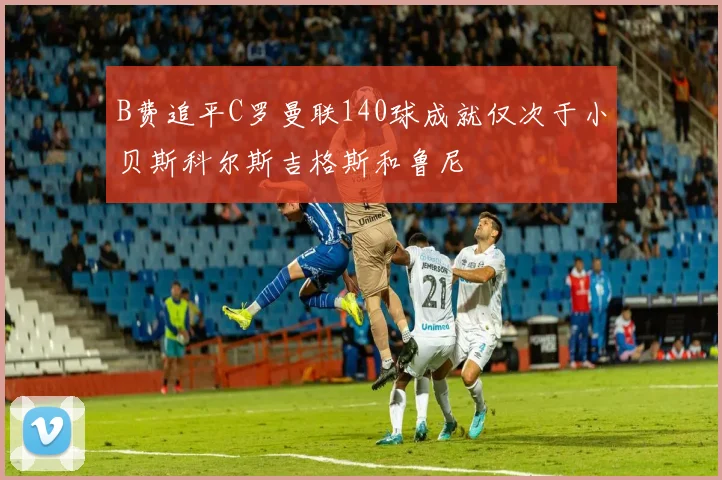 B费追平C罗曼联140球成就仅次于小贝斯科尔斯吉格斯和鲁尼
