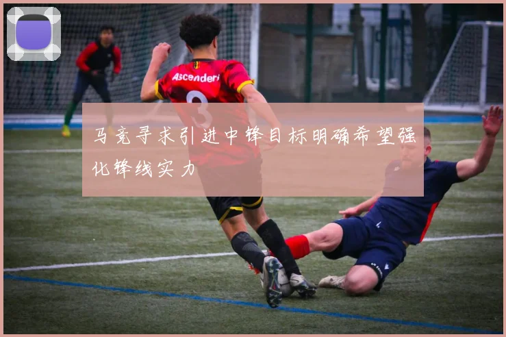 马竞寻求引进中锋目标明确希望强化锋线实力