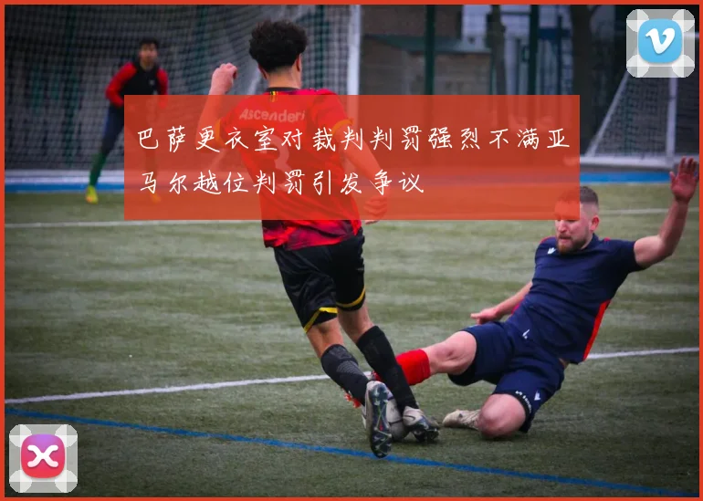 巴萨更衣室对裁判判罚强烈不满亚马尔越位判罚引发争议