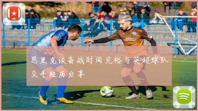 恩里克谈备战时间充裕与英超球队交手经历分享