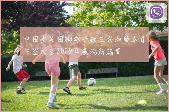 中国女足国脚邵子钦正式加盟本菲卡签约至2029年展现新篇章