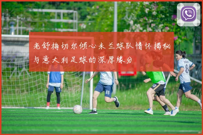 老舒梅切尔倾心米兰球队情怀揭秘与意大利足球的深厚缘分