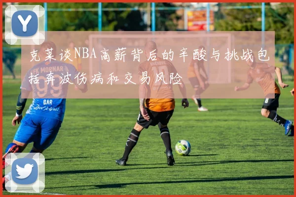 克莱谈NBA高薪背后的辛酸与挑战包括奔波伤病和交易风险