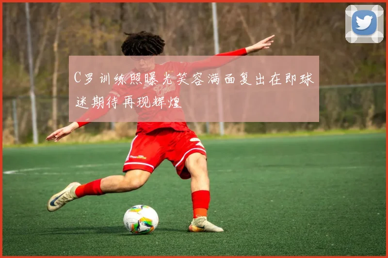 C罗训练照曝光笑容满面复出在即球迷期待再现辉煌