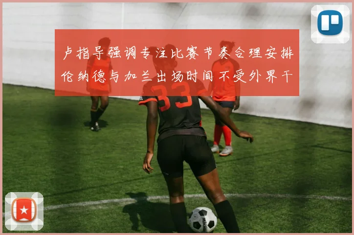 卢指导强调专注比赛节奏合理安排伦纳德与加兰出场时间不受外界干扰