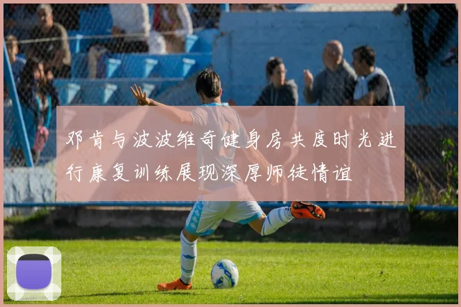 邓肯与波波维奇健身房共度时光进行康复训练展现深厚师徒情谊