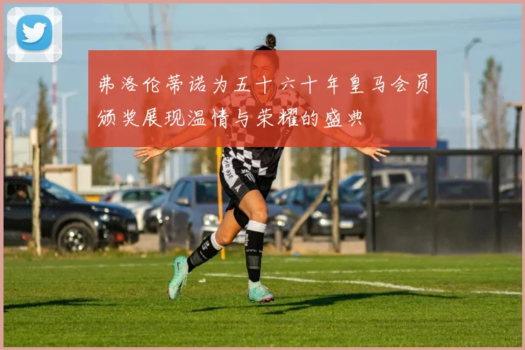 弗洛伦蒂诺为五十六十年皇马会员颁奖展现温情与荣耀的盛典