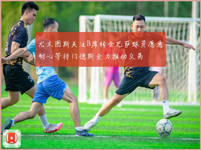 尤文图斯关注B席转会巴萨球员愿意耐心等待门德斯全力推动交易