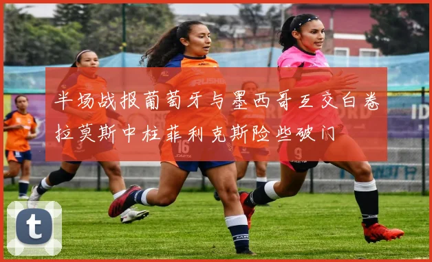 半场战报葡萄牙与墨西哥互交白卷拉莫斯中柱菲利克斯险些破门