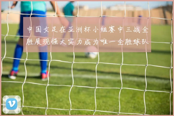 中国女足在亚洲杯小组赛中三战全胜展现强大实力成为唯一全胜球队