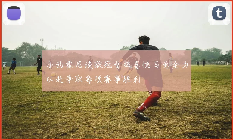 小西蒙尼谈欧冠晋级喜悦马竞全力以赴争取每项赛事胜利