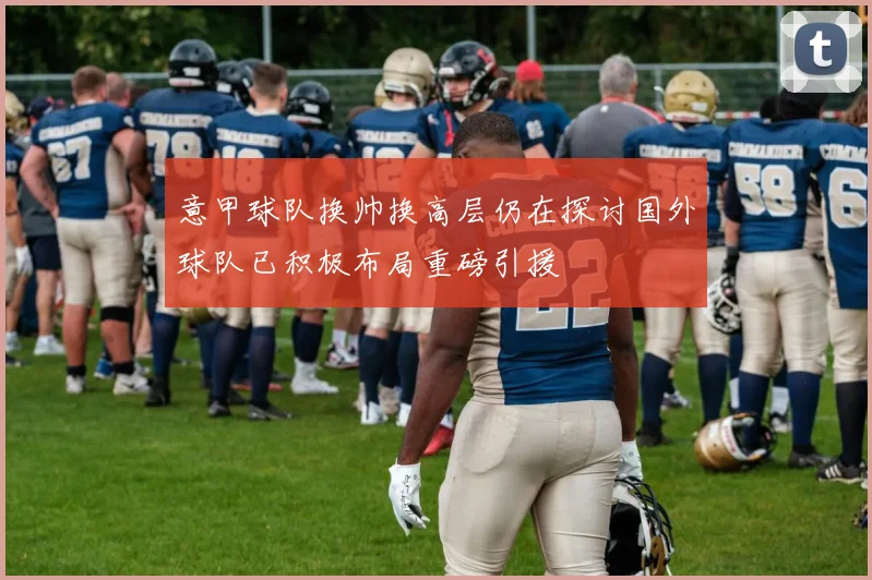 意甲球队换帅换高层仍在探讨国外球队已积极布局重磅引援