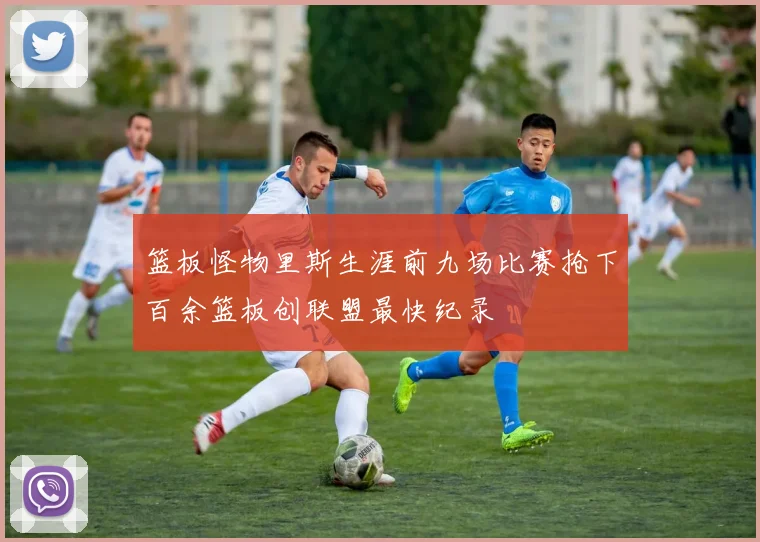篮板怪物里斯生涯前九场比赛抢下百余篮板创联盟最快纪录