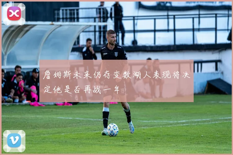詹姆斯未来仍存变数湖人表现将决定他是否再战一年