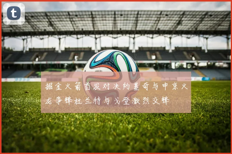 掘金火箭首发对决约基奇与申京火龙争锋杜兰特与戈登激烈交锋