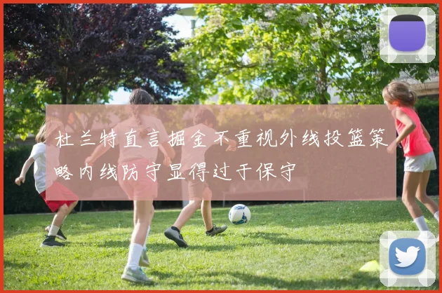 杜兰特直言掘金不重视外线投篮策略内线防守显得过于保守