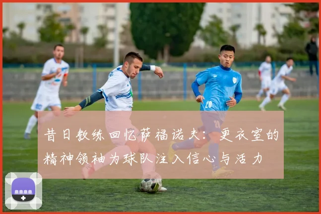 昔日教练回忆萨福诺夫：更衣室的精神领袖为球队注入信心与活力