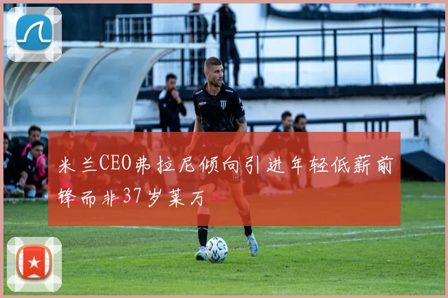 米兰CEO弗拉尼倾向引进年轻低薪前锋而非37岁莱万