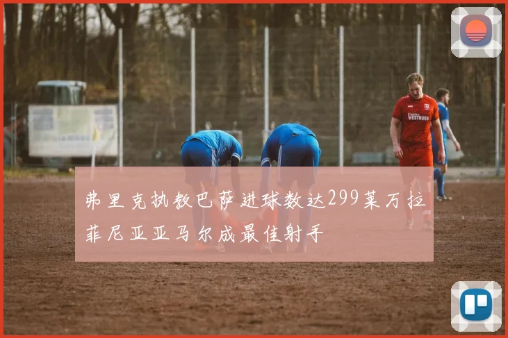 弗里克执教巴萨进球数达299莱万拉菲尼亚亚马尔成最佳射手