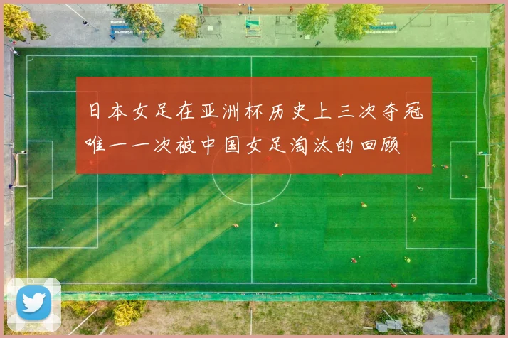 日本女足在亚洲杯历史上三次夺冠唯一一次被中国女足淘汰的回顾