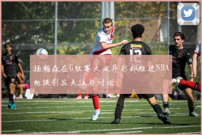 杨瀚森在G联赛大放异彩却难进NBA轮换引发关注与讨论