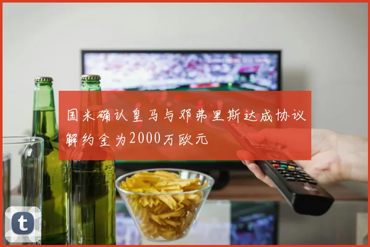 国米确认皇马与邓弗里斯达成协议解约金为2000万欧元