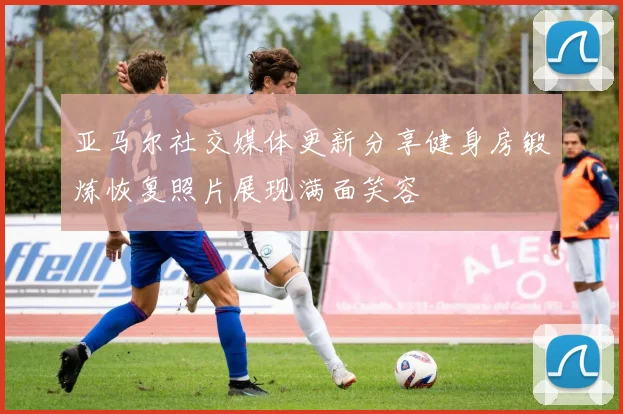 亚马尔社交媒体更新分享健身房锻炼恢复照片展现满面笑容