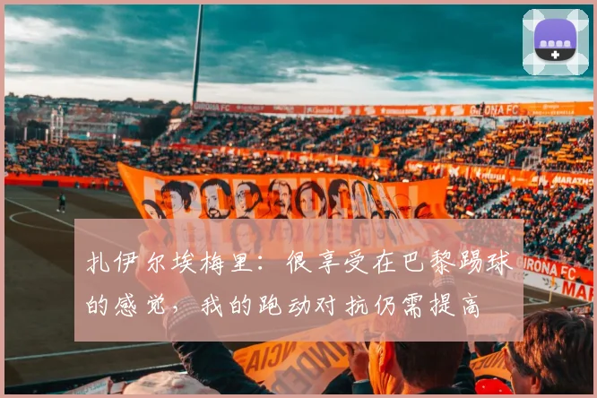 扎伊尔埃梅里：很享受在巴黎踢球的感觉，我的跑动对抗仍需提高